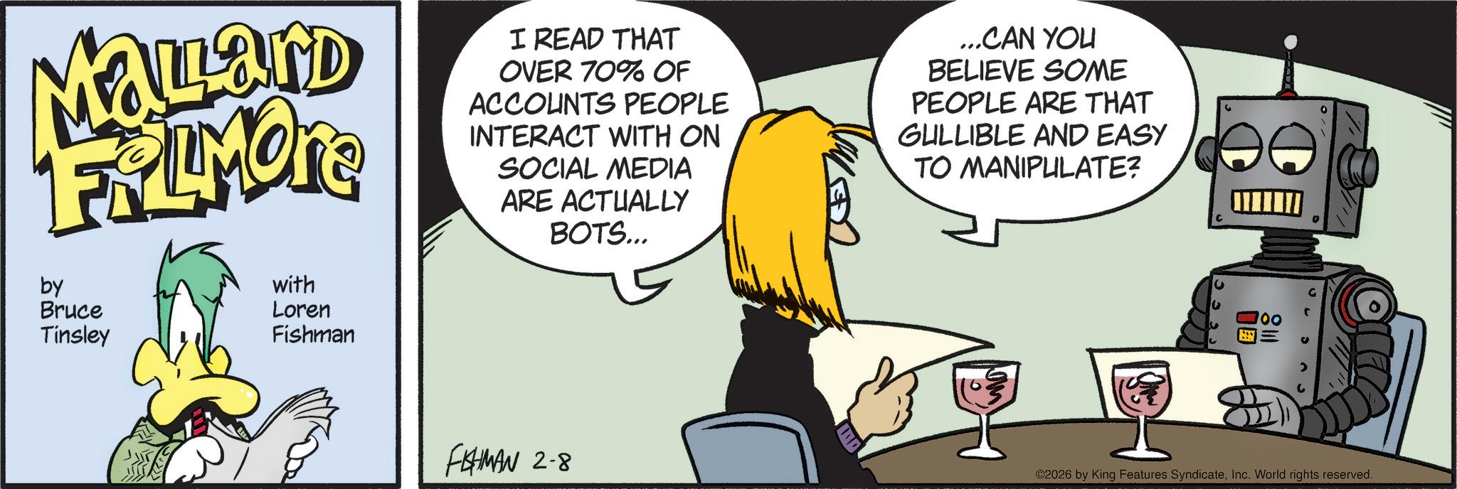 Fictional character OCR: Malard FRAMON by Bruce Tinsley with Loren Fishman I READ THAT OVER 70% OF ACCOUNTS PEOPLE INTERACT WITH ON SOCIAL MEDIA ARE ACTUALLY BOTS... ...CAN YOU BELIEVE SOME PEOPLE ARE THAT GULLIBLE AND EASY TO MANIPULATE? FISHMAN 2-8 ©2026 by King Features SyndicateInc. World rights reserved. Malard FRAMON by Bruce Tinsley with Loren Fishman I READ THAT OVER 70 % OF ACCOUNTS PEOPLE INTERACT WITH ON SOCIAL MEDIA ARE ACTUALLY BOTS ... ... CAN YOU BELIEVE SOME PEOPLE ARE THAT GULLIBLE AND EASY TO MANIPULATE ? FISHMAN 2-8 © 2026 by King Features SyndicateInc. World rights reserved .