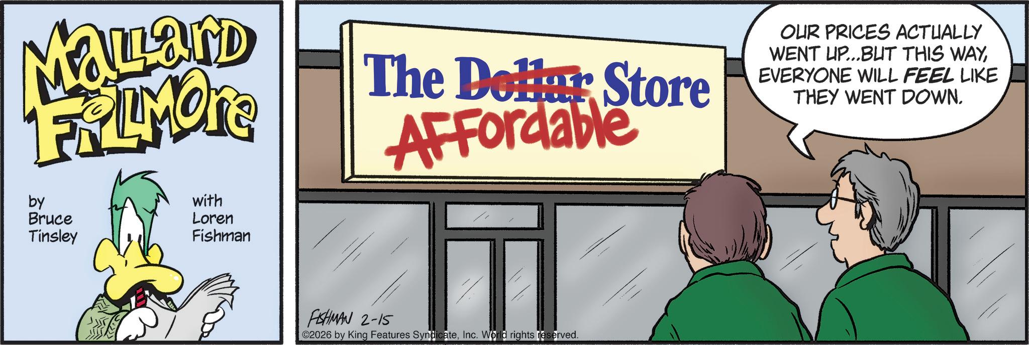 Fictional character OCR: Mallard FRAMON by Bruce Tinsley with Loren Fishman The Dollar Store Affordable OUR PRICES ACTUALLY WENT UP...BUT THIS WAYEVERYONE WILL FEEL LIKE THEY WENT DOWN. FISHMAN 2-15 02026 by King Features SyndicateInc. World rights reserved. Mallard FRAMON by Bruce Tinsley with Loren Fishman The Dollar Store Affordable OUR PRICES ACTUALLY WENT UP ... BUT THIS WAYEVERYONE WILL FEEL LIKE THEY WENT DOWN . FISHMAN 2-15 02026 by King Features SyndicateInc. World rights reserved .