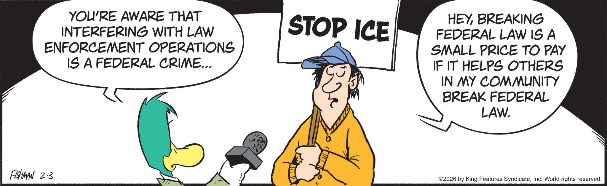 Animated cartoon OCR: YOU'RE AWARE THAT INTERFERING WITH LAW ENFORCEMENT OPERATIONS IS A FEDERAL CRIME... STOP ICE HEYBREAKING FEDERAL LAW IS A SMALL PRICE TO PAY IF IT HELPS OTHERS IN MY COMMUNITY BREAK FEDERAL LAW. FISHMAN 2.3 3 ©2026 by King Features SyndicateInc. World rights reserved. YOU'RE AWARE THAT INTERFERING WITH LAW ENFORCEMENT OPERATIONS IS A FEDERAL CRIME ... STOP ICE HEYBREAKING FEDERAL LAW IS A SMALL PRICE TO PAY IF IT HELPS OTHERS IN MY COMMUNITY BREAK FEDERAL LAW . FISHMAN 2.3 3 © 2026 by King Features SyndicateInc. World rights reserved .