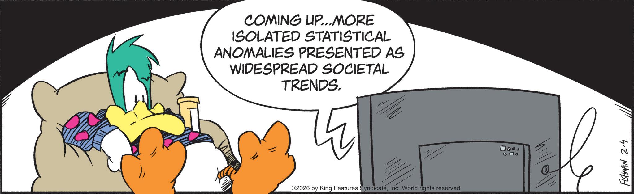 Graphic design OCR: COMING UP...MORE ISOLATED STATISTICAL ANOMALIES PRESENTED AS WIDESPREAD SOCIETAL TRENDS. 2026 by King Features SyndicateInc. World rights reserved. 4000 G05 FISHMAN 2-4 COMING UP ... MORE ISOLATED STATISTICAL ANOMALIES PRESENTED AS WIDESPREAD SOCIETAL TRENDS . 2026 by King Features SyndicateInc. World rights reserved . 4000 G05 FISHMAN 2-4