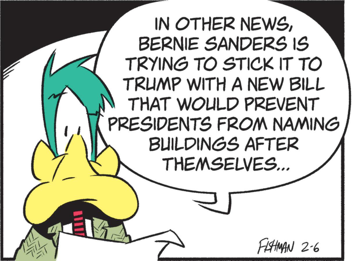 Animated cartoon OCR: IN OTHER NEWSBERNIE SANDERS IS TRYING TO STICK IT TO TRUMP WITH A NEW BILL THAT WOULD PREVENT PRESIDENTS FROM NAMING BUILDINGS AFTER THEMSELVES... FISHMAN 2-6 IN OTHER NEWSBERNIE SANDERS IS TRYING TO STICK IT TO TRUMP WITH A NEW BILL THAT WOULD PREVENT PRESIDENTS FROM NAMING BUILDINGS AFTER THEMSELVES ... FISHMAN 2-6