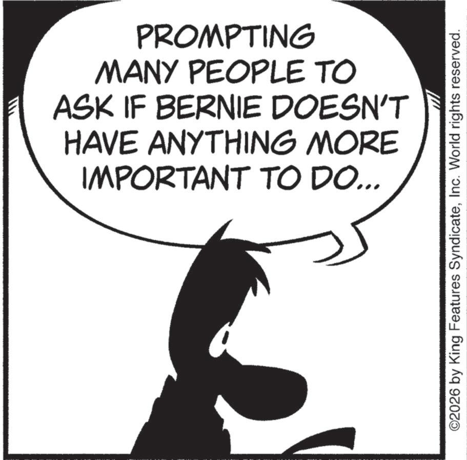 Photo caption OCR: PROMPTING MANY PEOPLE TO ASK IF BERNIE DOESN'T HAVE ANYTHING MORE IMPORTANT TO DO... ©2026 by King Features SyndicateInc. World rights reserved. PROMPTING MANY PEOPLE TO ASK IF BERNIE DOESN'T HAVE ANYTHING MORE IMPORTANT TO DO ... © 2026 by King Features SyndicateInc. World rights reserved .