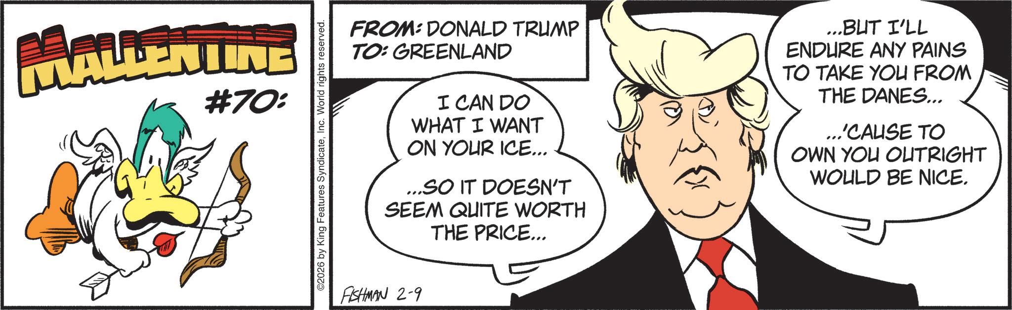 Fictional character OCR: MALLENTINE #70: O2026 by King Features SyndicateInc. World rights reserved. FROM: DONALD TRUMP TO: GREENLAND I CAN DO WHAT I WANT ON YOUR ICE... ...SO IT DOESN'T SEEM QUITE WORTH THE PRICE... ...BUT I'LL ENDURE ANY PAINS TO TAKE YOU FROM THE DANES... ...'CAUSE TO OWN YOU OUTRIGHT WOULD BE NICE. FISHMAN 2-9 MALLENTINE # 70 : O2026 by King Features SyndicateInc. World rights reserved . FROM : DONALD TRUMP TO : GREENLAND I CAN DO WHAT I WANT ON YOUR ICE ... ... SO IT DOESN'T SEEM QUITE WORTH THE PRICE ... ... BUT I'LL ENDURE ANY PAINS TO TAKE YOU FROM THE DANES ... ... ' CAUSE TO OWN YOU OUTRIGHT WOULD BE NICE . FISHMAN 2-9