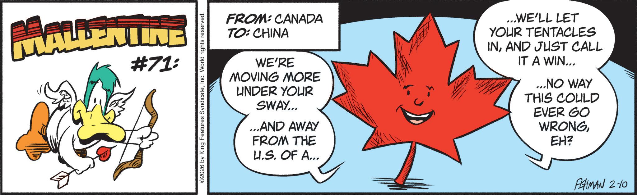 Fiction OCR: MALLENTINE #71: O2026 by King Features SyndicateInc. World rights reserved. FROM: CANADA TO: CHINA WE'RE MOVING MORE UNDER YOUR SWAY... ...AND AWAY FROM THE U.S. OF A... ...WE'LL LET YOUR TENTACLES INAND JUST CALL IT A WIN... ...NO WAY THIS COULD EVER GO WRONGEH? FISHMAN 2-10 MALLENTINE # 71 : O2026 by King Features SyndicateInc. World rights reserved . FROM : CANADA TO : CHINA WE'RE MOVING MORE UNDER YOUR SWAY ... ... AND AWAY FROM THE U.S. OF A ... ... WE'LL LET YOUR TENTACLES INAND JUST CALL IT A WIN ... ... NO WAY THIS COULD EVER GO WRONGEH ? FISHMAN 2-10