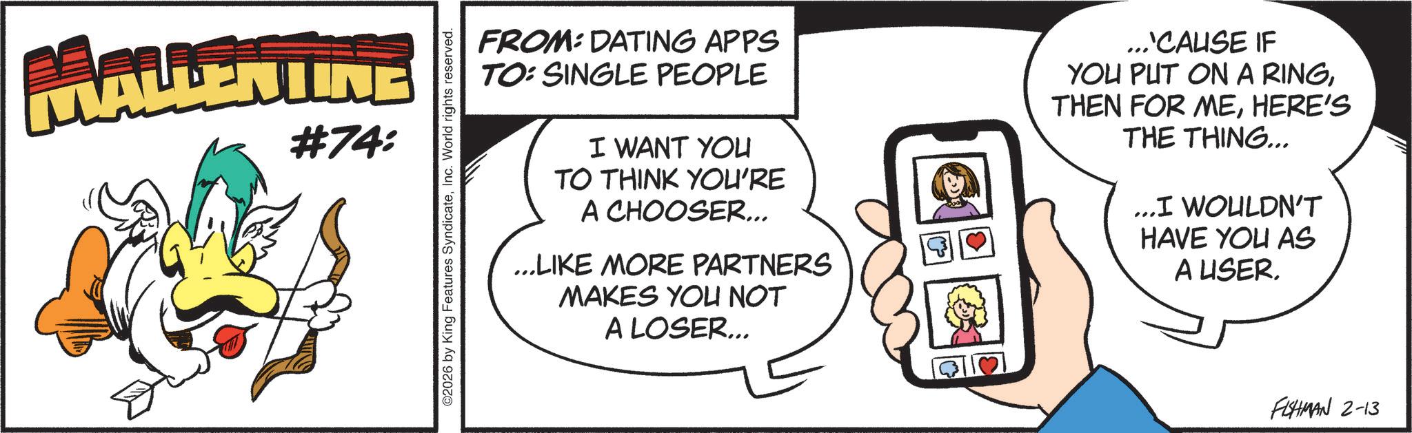 Comics OCR: MALLENTINE #74: ©2026 by King Features SyndicateInc. World rights reserved. FROM: DATING APPS TO: SINGLE PEOPLE I WANT YOU TO THINK YOU'RE A CHOOSER... ...LIKE MORE PARTNERS MAKES YOU NOT A LOSER... ...'CAUSE IF YOU PUT ON A RINGHERE'S THE THING... ...I WOULDN'T HAVE YOU AS A USERFISHMAN 2-13 MALLENTINE # 74 : © 2026 by King Features SyndicateInc. World rights reserved . FROM : DATING APPS TO : SINGLE PEOPLE I WANT YOU TO THINK YOU'RE A CHOOSER ... ... LIKE MORE PARTNERS MAKES YOU NOT A LOSER ... ... ' CAUSE IF YOU PUT ON A RINGTHEN FOR MEHERE'S THE THING ... ... I WOULDN'T HAVE YOU AS A USERFISHMAN 2-13