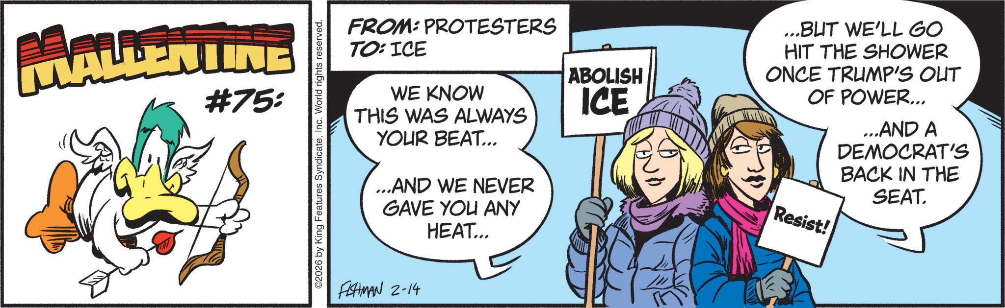 Comic book OCR: MALLENTINE #75: O2026 by King Features SyndicateInc. World rights reserved. FROM: PROTESTERS TO: ICE WE KNOW THIS WAS ALWAYS YOUR BEAT... ...AND WE NEVER GAVE YOU ANY HEAT... FISHMAN 2-14 ABOLISH ICE ...BUT WE'LL GO HIT THE SHOWER ONCE TRUMP'S OUT OF POWER... Resist! ...AND A DEMOCRAT'S BACK IN THE SEAT. MALLENTINE # 75 : O2026 by King Features SyndicateInc. World rights reserved . FROM : PROTESTERS TO : ICE WE KNOW THIS WAS ALWAYS YOUR BEAT ... ... AND WE NEVER GAVE YOU ANY HEAT ... FISHMAN 2-14 ABOLISH ICE ... BUT WE'LL GO HIT THE SHOWER ONCE TRUMP'S OUT OF POWER ... Resist ! ... AND A DEMOCRAT'S BACK IN THE SEAT .