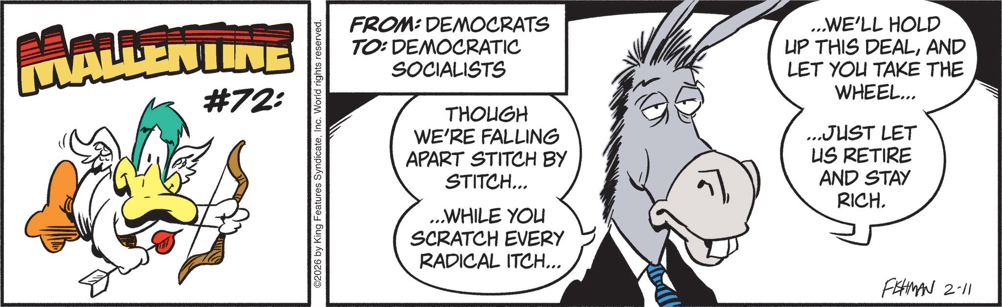 Line art OCR: MALLENTINE #72: O2026 by King Features SyndicateInc. World rights reserved. FROM: DEMOCRATS TO: DEMOCRATIC SOCIALISTS THOUGH WE'RE FALLING APART STITCH BY STITCH... ...WHILE YOU SCRATCH EVERY RADICAL ITCH... ...WE'LL HOLD UP THIS DEALAND LET YOU TAKE THE WHEEL... ...JUST LET US RETIRE AND STAY RICH. FISHMAN 2-11 MALLENTINE # 72 : O2026 by King Features SyndicateInc. World rights reserved . FROM : DEMOCRATS TO : DEMOCRATIC SOCIALISTS THOUGH WE'RE FALLING APART STITCH BY STITCH ... ... WHILE YOU SCRATCH EVERY RADICAL ITCH ... ... WE'LL HOLD UP THIS DEALAND LET YOU TAKE THE WHEEL ... ... JUST LET US RETIRE AND STAY RICH . FISHMAN 2-11