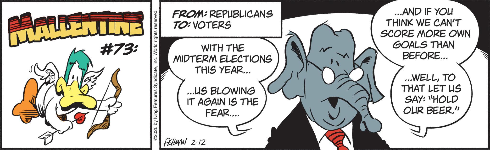 Comics OCR: MALLENTINE #73: O2026 by King Features SyndicateInc. World rights reserved. FROM: REPUBLICANS TO: VOTERS WITH THE MIDTERM ELECTIONS THIS YEAR... ...US BLOWING IT AGAIN IS THE FEAR.... FISHMAN 2-12 ...AND IF YOU THINK WE CAN'T SCORE MORE OWN GOALS THAN BEFORE... ...WELLTO THAT LET US SAY: "HOLD OUR BEER" MALLENTINE # 73 : O2026 by King Features SyndicateInc. World rights reserved . FROM : REPUBLICANS TO : VOTERS WITH THE MIDTERM ELECTIONS THIS YEAR ... ... US BLOWING IT AGAIN IS THE FEAR .... FISHMAN 2-12 ... AND IF YOU THINK WE CAN'T SCORE MORE OWN GOALS THAN BEFORE ... ... WELLTO THAT LET US SAY : " HOLD OUR BEER