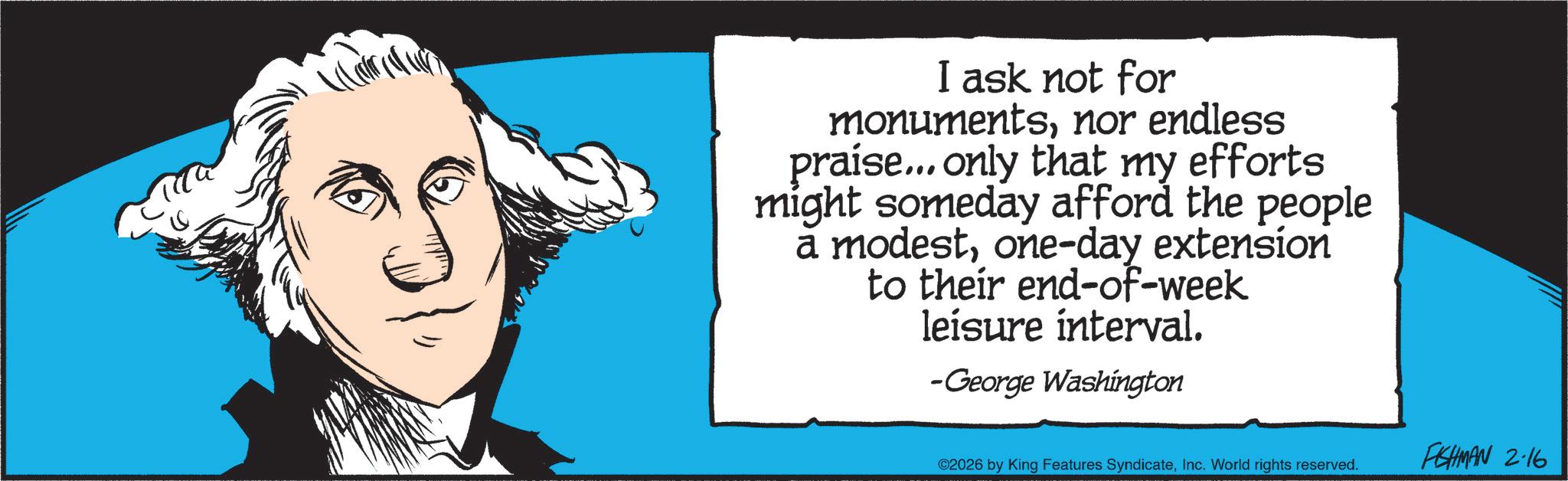 Fiction OCR: I ask not for monumentsnor endless praise... only that my efforts might someday afford the people a modestone-day extension to their end-of-week leisure interval. -George Washington ©2026 by King Features SyndicateInc. World rights reserved. FISHMAN 2.16 I ask not for monumentsnor endless praise ... only that my efforts might someday afford the people a modestone - day extension to their end - of - week leisure interval . -George Washington © 2026 by King Features SyndicateInc. World rights reserved . FISHMAN 2.16
