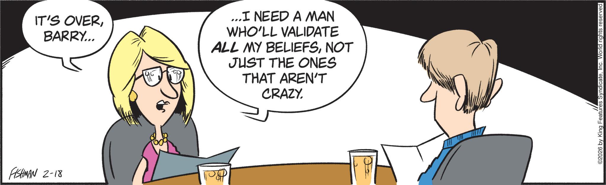 Graphics OCR: FISHMAN 2-18 IT'S OVERBARRY... ... I NEED A MAN WHO'LL VALIDATE ALL MY BELIEFSNOT JUST THE ONES THAT AREN'T CRAZY. ©2026 by King Features SyndicateInc. World rights reserved. FISHMAN 2-18 IT'S OVERBARRY ... ... I NEED A MAN WHO'LL VALIDATE ALL MY BELIEFSNOT JUST THE ONES THAT AREN'T CRAZY . © 2026 by King Features SyndicateInc. World rights reserved .