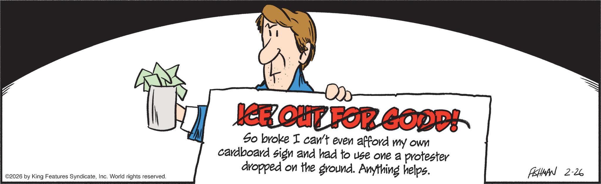 Graphics OCR: ©2026 by King Features SyndicateInc. World rights reserved. ICE OUT FOR GOOD! So broke I can't even afford my own cardboard sign and had to use one a protester dropped on the ground. Anything helps. FISHMAN 2-26 © 2026 by King Features SyndicateInc. World rights reserved . ICE OUT FOR GOOD ! So broke I can't even afford my own cardboard sign and had to use one a protester dropped on the ground . Anything helps . FISHMAN 2-26