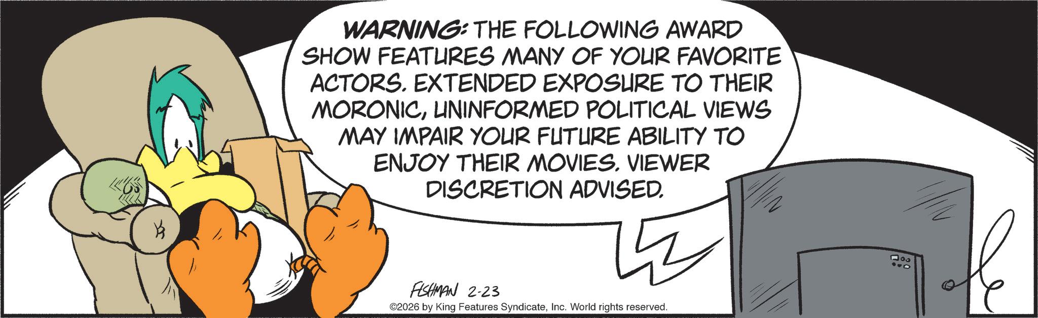 Graphics OCR: B WARNING: THE FOLLOWING AWARD SHOW FEATURES MANY OF YOUR FAVORITE ACTORS. EXTENDED EXPOSURE TO THEIR MORONICUNINFORMED POLITICAL VIEWS MAY IMPAIR YOUR FUTURE ABILITY TO ENJOY THEIR MOVIESVIEWER DISCRETION ADVISED. FISHMAN 2-23 ©2026 by King Features SyndicateInc. World rights reserved. 900 B WARNING : THE FOLLOWING AWARD SHOW FEATURES MANY OF YOUR FAVORITE ACTORS . EXTENDED EXPOSURE TO THEIR MORONICUNINFORMED POLITICAL VIEWS MAY IMPAIR YOUR FUTURE ABILITY TO ENJOY THEIR MOVIESVIEWER DISCRETION ADVISED . FISHMAN 2-23 © 2026 by King Features SyndicateInc. World rights reserved . 900
