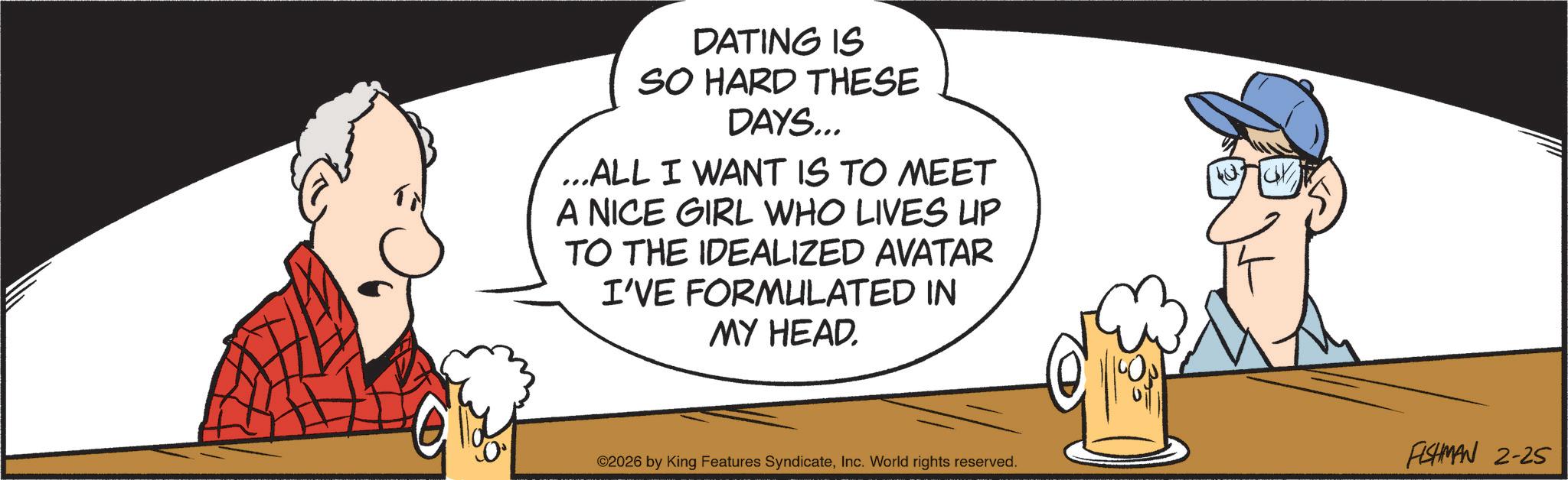 Comics OCR: DATING IS SO HARD THESE DAYS... ...ALL I WANT IS TO MEET A NICE GIRL WHO LIVES UP TO THE IDEALIZED AVATAR I'VE FORMULATED IN MY HEAD. ©2026 by King Features SyndicateInc. World rights reserved. FISHMAN 2-25 DATING IS SO HARD THESE DAYS ... ... ALL I WANT IS TO MEET A NICE GIRL WHO LIVES UP TO THE IDEALIZED AVATAR I'VE FORMULATED IN MY HEAD . © 2026 by King Features SyndicateInc. World rights reserved . FISHMAN 2-25
