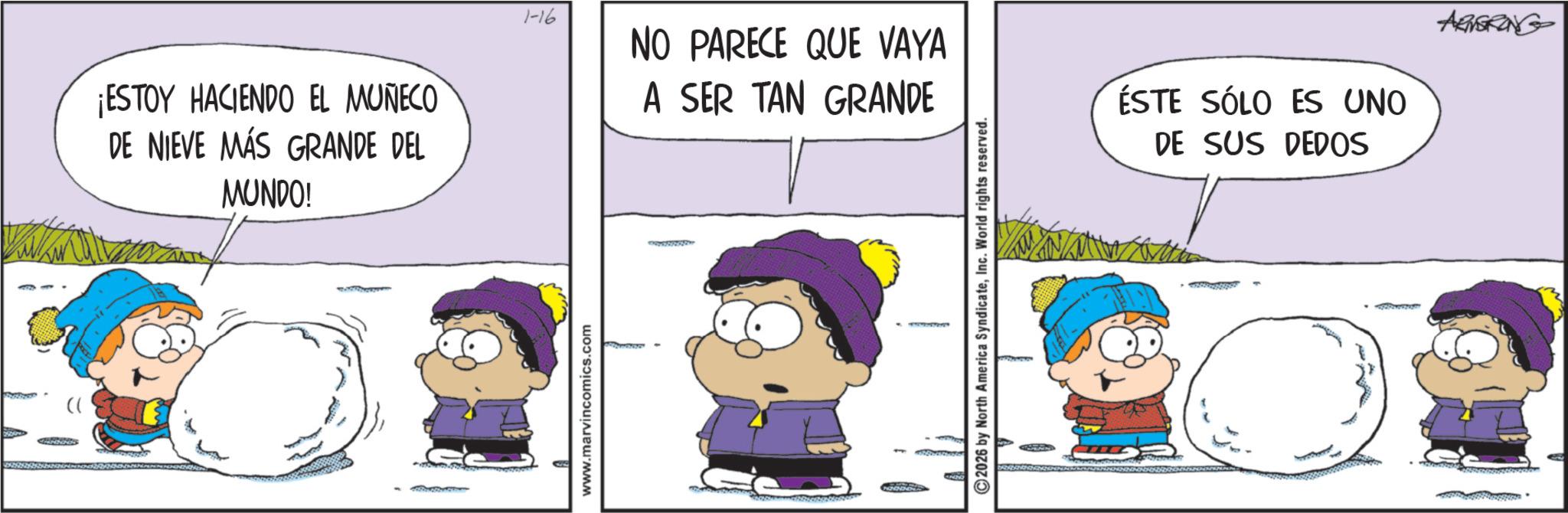 Animated cartoon OCR: ¡ESTOY HACIENDO EL MUÑECO DE NIEVE MÁS GRANDE DEL MUNDO! www.marvincomics.com 1-16 NO PARECE QUE VAYA A SER TAN GRANDE ©2026 by North America SyndicateInc. World rights reserved. ESTE SÓLO ES UNO DE SUS DEDOS ARNERING ¡ ESTOY HACIENDO EL MUÑECO DE NIEVE MÁS GRANDE DEL MUNDO ! www.marvincomics.com 1-16 NO PARECE QUE VAYA A SER TAN GRANDE © 2026 by North America SyndicateInc. World rights reserved . ESTE SÓLO ES UNO DE SUS DEDOS ARNERING