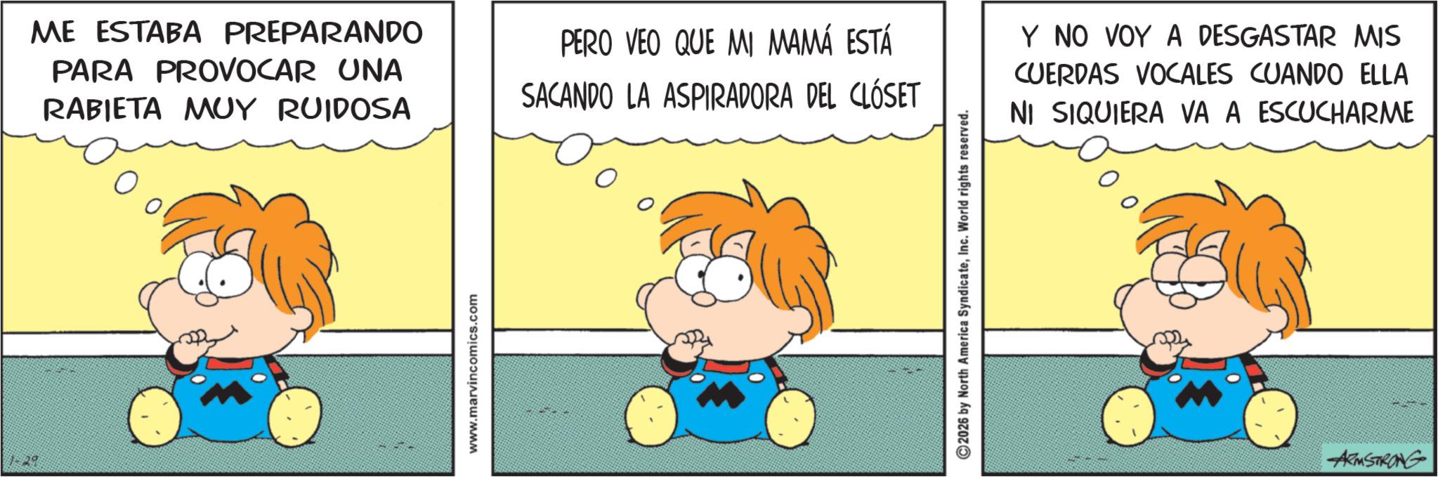Fiction OCR: 1-29 ME ESTABA PREPARANDO PARA PROVOCAR UNA RABIETA MUY RUIDOSA PERO VEO QUE MI MAMÁ ESTÁ SACANDO LA ASPIRADORA DEL CLÓSET Y NO VOY A DESGASTAR MIS CUERDAS VOCALES CUANDO ELLA NI SIQUIERA VA A ESCUCHARME www.marvincomics.com 2026 by North America SyndicateInc. World rights reserved. ARMSTRONG 1-29 ME ESTABA PREPARANDO PARA PROVOCAR UNA RABIETA MUY RUIDOSA PERO VEO QUE MI MAMÁ ESTÁ SACANDO LA ASPIRADORA DEL CLÓSET Y NO VOY A DESGASTAR MIS CUERDAS VOCALES CUANDO ELLA NI SIQUIERA VA A ESCUCHARME www.marvincomics.com 2026 by North America SyndicateInc. World rights reserved . ARMSTRONG
