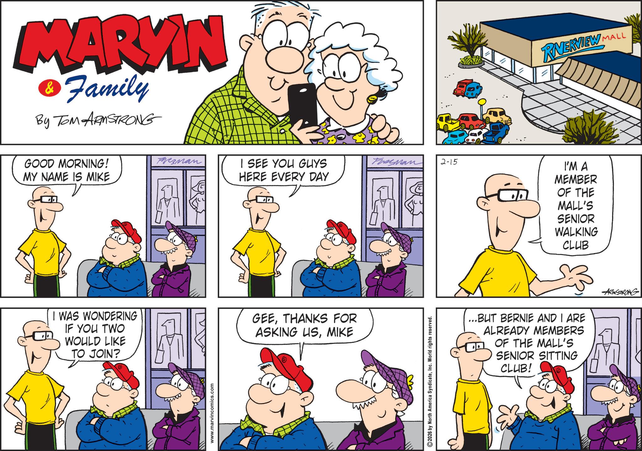 Sharing OCR: MARVIN & Family By TOM ARMSTRONG GOOD MORNING! Frezman I SEE YOU GUYS Tresman 2-15 MY NAME IS MIKE HERE EVERY DAY I WAS WONDERING IF YOU TWO WOULD LIKE TO JOIN? GEETHANKS FOR ASKING USMIKE www.marvincomics.com 2026 by North America SyndicateInc. World rights reserved. RVERVIEW MALL I'M A MEMBER OF THE MALL'S SENIOR WALKING CLUB // ...BUT BERNIE AND I ARE ALREADY MEMBERS OF THE MALL'S SENIOR SITTING CLUB! ARMSTRONG MARVIN & Family By TOM ARMSTRONG GOOD MORNING ! Frezman I SEE YOU GUYS Tresman 2-15 MY NAME IS MIKE HERE EVERY DAY I WAS WONDERING IF YOU TWO WOULD LIKE TO JOIN ? GEETHANKS FOR ASKING USMIKE www.marvincomics.com 2026 by North America SyndicateInc. World rights reserved . RVERVIEW MALL I'M A MEMBER OF THE MALL'S SENIOR WALKING CLUB // ... BUT BERNIE AND I ARE ALREADY MEMBERS OF THE MALL'S SENIOR SITTING CLUB ! ARMSTRONG