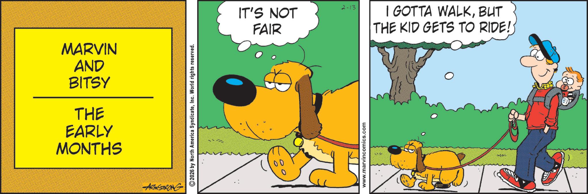 Canidae OCR: MARVIN AND BITSY THE EARLY MONTHS ARMSTRONG ©2026 by North America SyndicateInc. World rights reserved. 2-13 IT'S NOT FAIR I GOTTA WALKBUT THE KID GETS TO RIDE!: www.marvincomics.com MARVIN AND BITSY THE EARLY MONTHS ARMSTRONG © 2026 by North America SyndicateInc. World rights reserved . 2-13 IT'S NOT FAIR I GOTTA WALKBUT THE KID GETS TO RIDE !: www.marvincomics.com