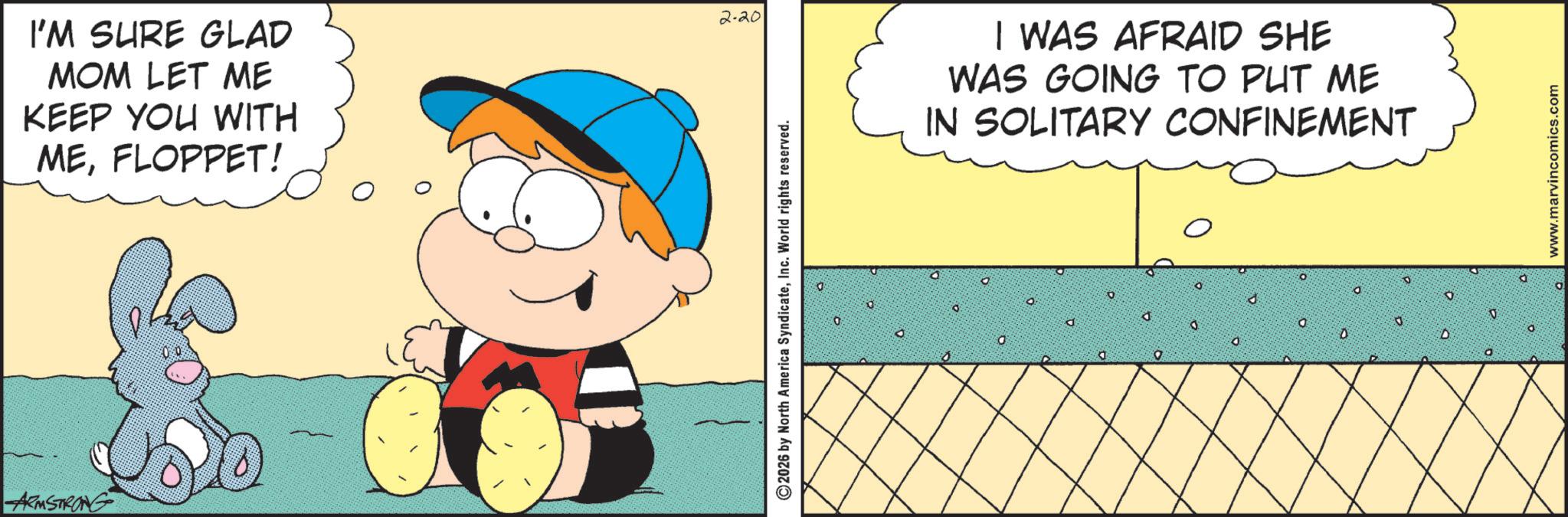 Pleased OCR: ARMSTRONG I'M SURE GLAD MOM LET ME KEEP YOU WITH MEFLOPPET! 2-20 2026 by North America SyndicateInc. World rights reserved. I WAS AFRAID SHE WAS GOING TO PUT ME IN SOLITARY CONFINEMENT 10 O ? :0 d 0 O 0 0 D D O www.marvincomics.com ARMSTRONG I'M SURE GLAD MOM LET ME KEEP YOU WITH MEFLOPPET ! 2-20 2026 by North America SyndicateInc. World rights reserved . I WAS AFRAID SHE WAS GOING TO PUT ME IN SOLITARY CONFINEMENT 10 O ? : 0 d 0 O 0 0 D D O www.marvincomics.com