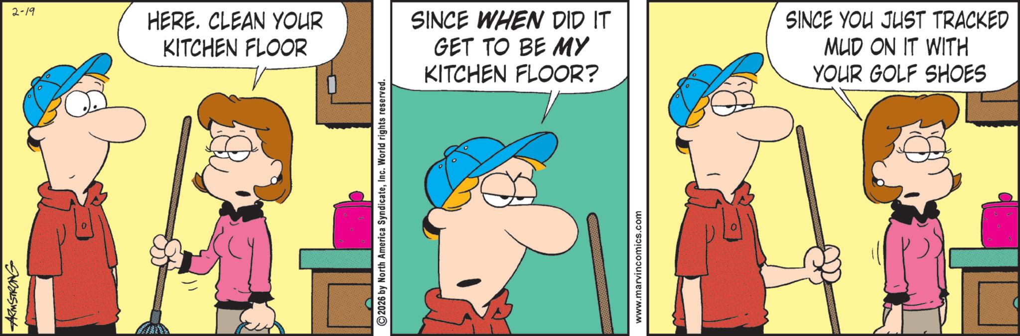 Fictional character OCR: ARMSTRONG 2-19 HERE. CLEAN YOUR KITCHEN FLOOR ©2026 by North America SyndicateInc. World rights reserved. SINCE WHEN DID IT GET TO BE MY KITCHEN FLOOR? SINCE YOU JUST TRACKED MUD ON IT WITH YOUR GOLF SHOES www.marvincomics.com ARMSTRONG 2-19 HERE . CLEAN YOUR KITCHEN FLOOR © 2026 by North America SyndicateInc. World rights reserved . SINCE WHEN DID IT GET TO BE MY KITCHEN FLOOR ? SINCE YOU JUST TRACKED MUD ON IT WITH YOUR GOLF SHOES www.marvincomics.com
