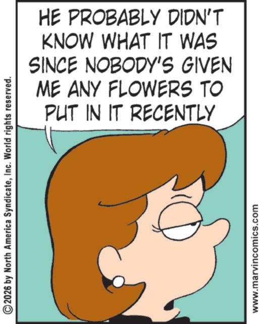 Fictional character OCR: ©2026 by North America SyndicateInc. World rights reserved. HE PROBABLY DIDN'T KNOW WHAT IT WAS SINCE NOBODY'S GIVEN ME ANY FLOWERS TO PUT IN IT RECENTLY www.marvincomics.com © 2026 by North America SyndicateInc. World rights reserved . HE PROBABLY DIDN'T KNOW WHAT IT WAS SINCE NOBODY'S GIVEN ME ANY FLOWERS TO PUT IN IT RECENTLY www.marvincomics.com