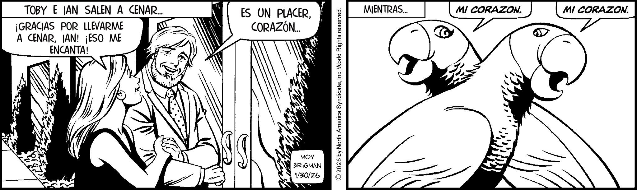 Animation OCR: TOBY E JAN SALEN A CENAR... ¡GRACIAS POR LLEVARME A CENARIAN! ¡ESO ME ENCANTA! ES UN PLACERCORAZÓN... MOY BRIGMAN 1/30/26 (C) 2026 by North America Syndicate. Inc. World Rights reserved. MIENTRAS... MI CORAZON. MI CORAZON. TOBY E JAN SALEN A CENAR ... ¡ GRACIAS POR LLEVARME A CENARIAN ! ¡ ESO ME ENCANTA ! ES UN PLACERCORAZÓN ... MOY BRIGMAN 1/30/26 ( C ) 2026 by North America Syndicate . Inc. World Rights reserved . MIENTRAS ... MI CORAZON . MI CORAZON .