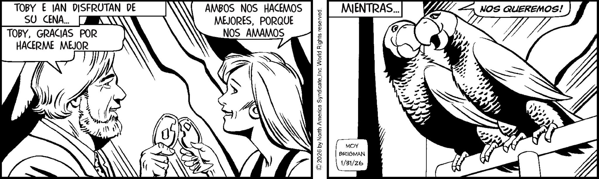 Line art OCR: TOBY E IAN DISFRUTAN DE SU CENA... TOBYGRACIAS POR HACERME MEJOR AMBOS NOS HACEMOS MEJORESPORQUE NOS AMAMOS ©2026 by North America SyndicateInc. World Rights reserved. MOY BRIGMAN 1/31/26 MIENTRAS... NOS QUEREMOS! TOBY E IAN DISFRUTAN DE SU CENA ... TOBYGRACIAS POR HACERME MEJOR AMBOS NOS HACEMOS MEJORESPORQUE NOS AMAMOS © 2026 by North America SyndicateInc. World Rights reserved . MOY BRIGMAN 1/31/26 MIENTRAS ... NOS QUEREMOS !