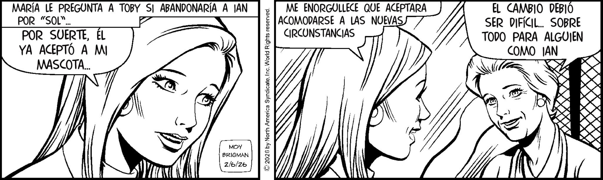 Fiction OCR: MARÍA LE PREGUNTA A TOBY SI ABANDONARÍA A IAN POR "SOL"... POR SUERTEÉL YA ACEPTÓ A MI MASCOTA... ME ENORGULLECE QUE ACEPTARA ACOMODARSE A LAS NUEVASS CIRCUNSTANCIAS EL CAMBIO DEBIÓ SER DIFÍCIL... SOBRE TODO PARA ALGUIEN COMO IAN MOY BRIGMAN 2/6/26 MARÍA LE PREGUNTA A TOBY SI ABANDONARÍA A IAN POR " SOL " ... POR SUERTEÉL YA ACEPTÓ A MI MASCOTA ... ME ENORGULLECE QUE ACEPTARA ACOMODARSE A LAS NUEVASS CIRCUNSTANCIAS EL CAMBIO DEBIÓ SER DIFÍCIL ... SOBRE TODO PARA ALGUIEN COMO IAN MOY BRIGMAN 2/6/26