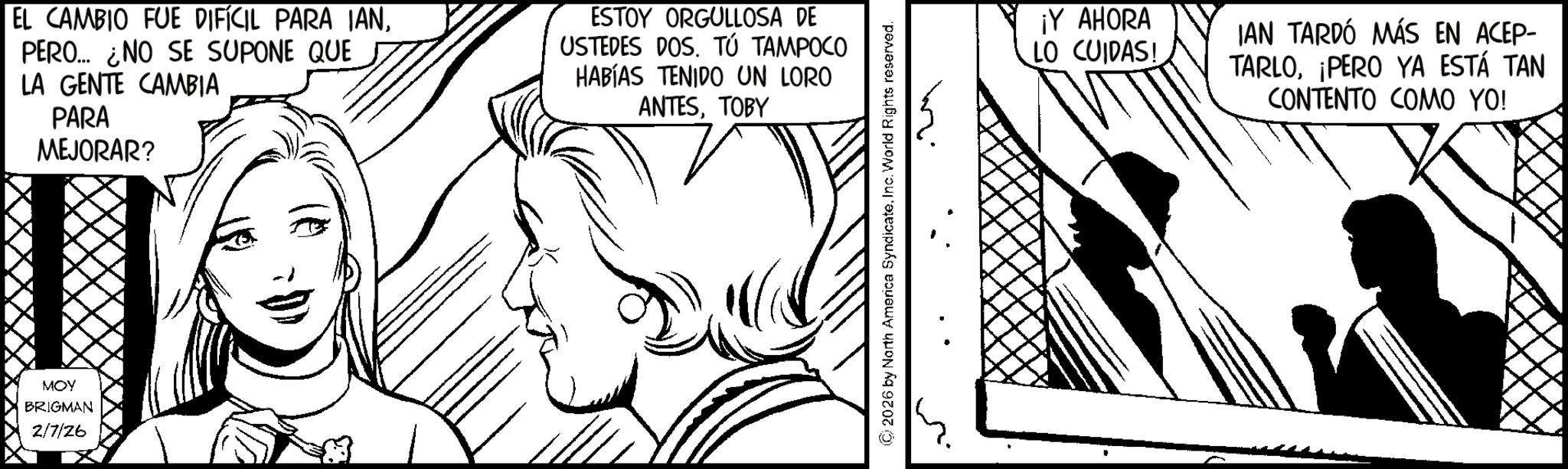 Comic book OCR: EL CAMBIO FUE DIFÍCIL PARA IANPERO... ¿NO SE SUPONE QUE LA GENTE CAMBIA PARA MEJORAR? ESTOY ORGULLOSA DE USTEDES DOS. TÚ TAMPOCO HABÍAS TENIDO UN LORO ANTESTOBY MOY BRIGMAN 2/7/26 ©2026 by North America SyndicateInc. World Rights reserved. ¡Y AHORA LO CUIDAS! IAN TARDÓ MÁS EN ACEP- TARLOPERO YA ESTÁ TAN CONTENTO COMO YO! EL CAMBIO FUE DIFÍCIL PARA IANPERO ... ¿ NO SE SUPONE QUE LA GENTE CAMBIA PARA MEJORAR ? ESTOY ORGULLOSA DE USTEDES DOS . TÚ TAMPOCO HABÍAS TENIDO UN LORO ANTESTOBY MOY BRIGMAN 2/7/26 © 2026 by North America SyndicateInc. World Rights reserved . ¡ Y AHORA LO CUIDAS ! IAN TARDÓ MÁS EN ACEP- TARLOPERO YA ESTÁ TAN CONTENTO COMO YO !