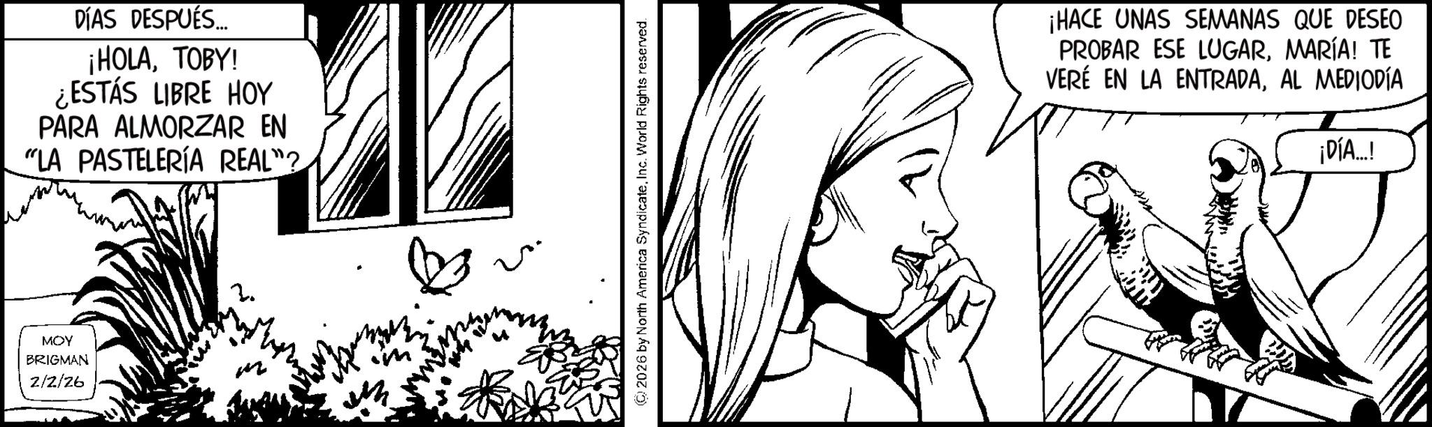 Comics OCR: DÍAS DESPUÉS... ¡HOLATOBY! ¿ESTÁS LIBRE HOY PARA ALMORZAR EN "LA PASTELERÍA REAL"? MOY BRIGMAN 2/2/26 2 ?? © 2026 by North America SyndicateInc. World Rights reserved. = ¡HACE UNAS SEMANAS QUE DESEO PROBAR ESE LUGARMARÍA! TE VERÉ EN LA ENTRADAAL MEDIODÍA ¡DÍA...! DÍAS DESPUÉS ... ¡ HOLATOBY ! ¿ ESTÁS LIBRE HOY PARA ALMORZAR EN " LA PASTELERÍA REAL " ? MOY BRIGMAN 2/2/26 2 ?? © 2026 by North America SyndicateInc. World Rights reserved . = ¡ HACE UNAS SEMANAS QUE DESEO PROBAR ESE LUGARMARÍA ! TE VERÉ EN LA ENTRADAAL MEDIODÍA ¡ DÍA ... !
