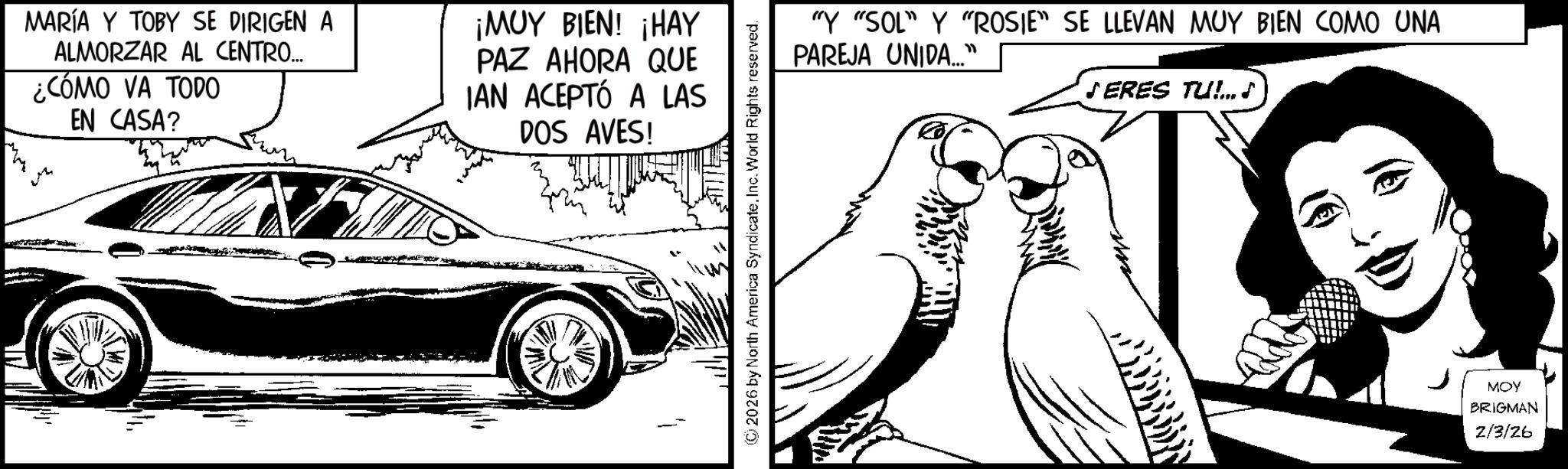 Beak OCR: MARÍA Y TOBY SE DIRIGEN A ALMORZAR AL CENTRO... ¿CÓMO VA TODO EN CASA? ¡MUY BIEN! ¡HAY PAZ AHORA QUE IAN ACEPTÓ A LAS DOS AVES! 2026 by North America Syndicate. Inc. World Rights reserved. "Y "SOL" Y "ROSIE" SE LLEVAN MUY BIEN COMO UNA PAREJA UNIDA..." ?ERES TU!... ? MOY BRIGMAN 2/3/26 MARÍA Y TOBY SE DIRIGEN A ALMORZAR AL CENTRO ... ¿ CÓMO VA TODO EN CASA ? ¡ MUY BIEN ! ¡ HAY PAZ AHORA QUE IAN ACEPTÓ A LAS DOS AVES ! 2026 by North America Syndicate . Inc. World Rights reserved . " Y " SOL " Y " ROSIE " SE LLEVAN MUY BIEN COMO UNA PAREJA UNIDA ... " ? ERES TU ! ... ? MOY BRIGMAN 2/3/26