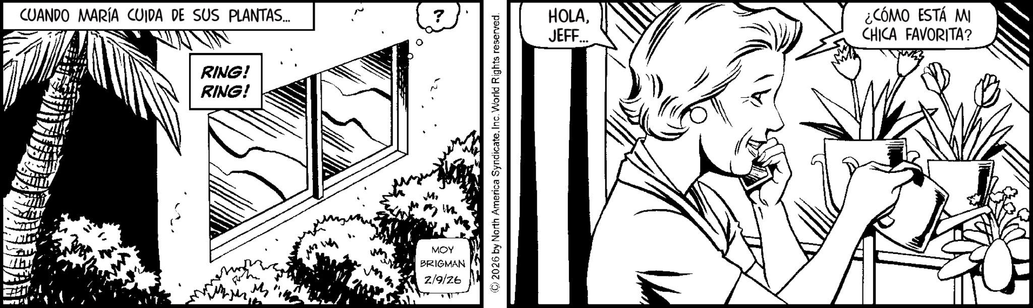 Fictional character OCR: CUANDO MARÍA CUIDA DE SUS PLANTAS... ? RING! RING! MOY BRIGMAN 2/9/26 ©2026 by North America SyndicateInc. World Rights reserved. HOLAJEFF... ¿CÓMO ESTÁ MI CHICA FAVORITA? CUANDO MARÍA CUIDA DE SUS PLANTAS ... ? RING ! RING ! MOY BRIGMAN 2/9/26 © 2026 by North America SyndicateInc. World Rights reserved . HOLAJEFF ... ¿ CÓMO ESTÁ MI CHICA FAVORITA ?