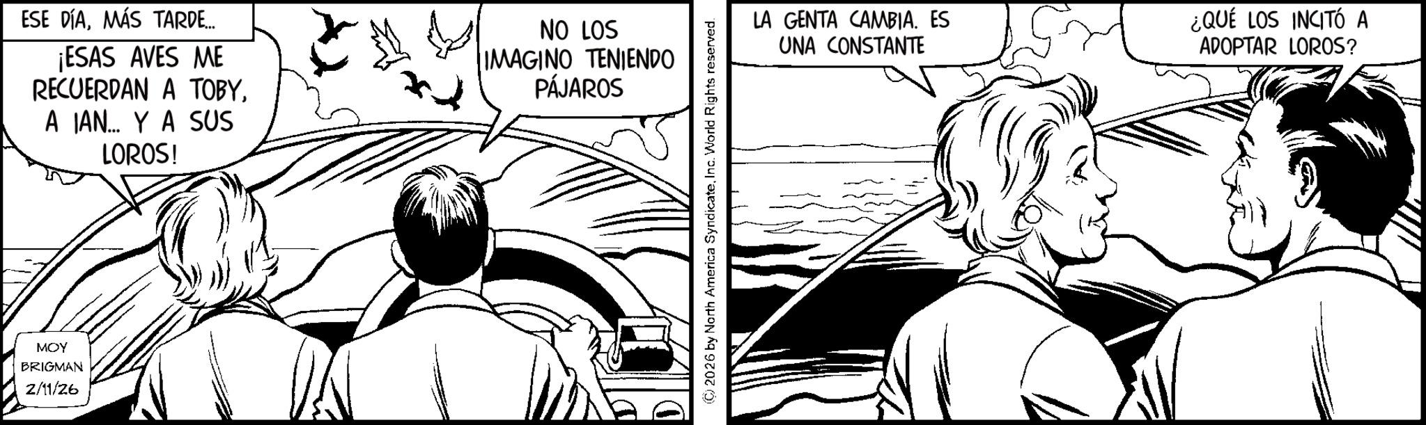 Comic book OCR: MOY BRIGMAN 2/11/26 ESE DÍAMÁS TARDE... ¡ESAS AVES ME RECUERDAN A TOBYA IAN... Y A SUS LOROS! NO LOS IMAGINO TENIENDO PÁJAROS (C) 2026 by North America SyndicateInc. World Rights reserved. LA GENTA CAMBIA. ES UNA CONSTANTE ¿QUÉ LOS INCITÓ A ADOPTAR LOROS? MOY BRIGMAN 2/11/26 ESE DÍAMÁS TARDE ... ¡ ESAS AVES ME RECUERDAN A TOBYA IAN ... Y A SUS LOROS ! NO LOS IMAGINO TENIENDO PÁJAROS ( C ) 2026 by North America SyndicateInc. World Rights reserved . LA GENTA CAMBIA . ES UNA CONSTANTE ¿ QUÉ LOS INCITÓ A ADOPTAR LOROS ?