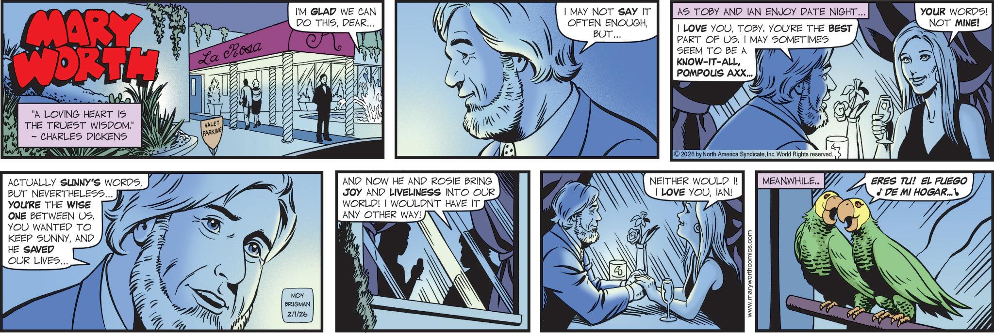 Publication OCR: MARY WORTH La Rosa I'M GLAD WE CAN DO THISDEAR... "A LOVING HEART IS THE TRUEST WISDOM." - CHARLES DICKENS VALET PARKING ACTUALLY SUNNY'S WORDSBUT NEVERTHELESS.... YOU'RE THE WISE ONE BETWEEN US. YOU WANTED TO KEEP SUNNYAND HE SAVED OUR LIVES.... MOY BRIGMAN 2/1/26 140 AND NOW HE AND ROSIE BRING JOY AND LIVELINESS INTO OUR WORLD! I WOULDN'T HAVE IT ANY OTHER WAY! 1411771 I MAY NOT SAY IT OFTEN ENOUGHBUT... AS TOBY AND IAN ENJOY DATE NIGHT... I LOVE YOUTOBY. YOU'RE THE BEST PART OF US. I MAY SOMETIMES SEEM TO BE A KNOW-IT-ALLPOMPOUS AXX... YOUR WORDS! NOT MINE! 2026 by North America SyndicateInc. World Rights reserved. NEITHER WOULD !! MEANWHILE.. I LOVE YOUIAN! www.maryworthcomics.com ERES TU! EL FUEGO DE MI HOGAR...MARY WORTH La Rosa I'M GLAD WE CAN DO THISDEAR ... " A LOVING HEART IS THE TRUEST WISDOM . " - CHARLES DICKENS VALET PARKING ACTUALLY SUNNY'S WORDSBUT NEVERTHELESS .... YOU'RE THE WISE ONE BETWEEN US . YOU WANTED TO KEEP SUNNYAND HE SAVED OUR LIVES .... MOY BRIGMAN 2/1/26 140 AND NOW HE AND ROSIE BRING JOY AND LIVELINESS INTO OUR WORLD ! I WOULDN'T HAVE IT ANY OTHER WAY ! 1411771 I MAY NOT SAY IT OFTEN ENOUGHBUT ... AS TOBY AND IAN ENJOY DATE NIGHT ... I LOVE YOUTOBY . YOU'RE THE BEST PART OF US . I MAY SOMETIMES SEEM TO BE A KNOW - IT - ALLPOMPOUS AXX ... YOUR WORDS ! NOT MINE ! 2026 by North America SyndicateInc. World Rights reserved . NEITHER WOULD !! MEANWHILE .. I LOVE YOUIAN ! www.maryworthcomics.com ERES TU ! EL FUEGO DE MI HOGAR ...