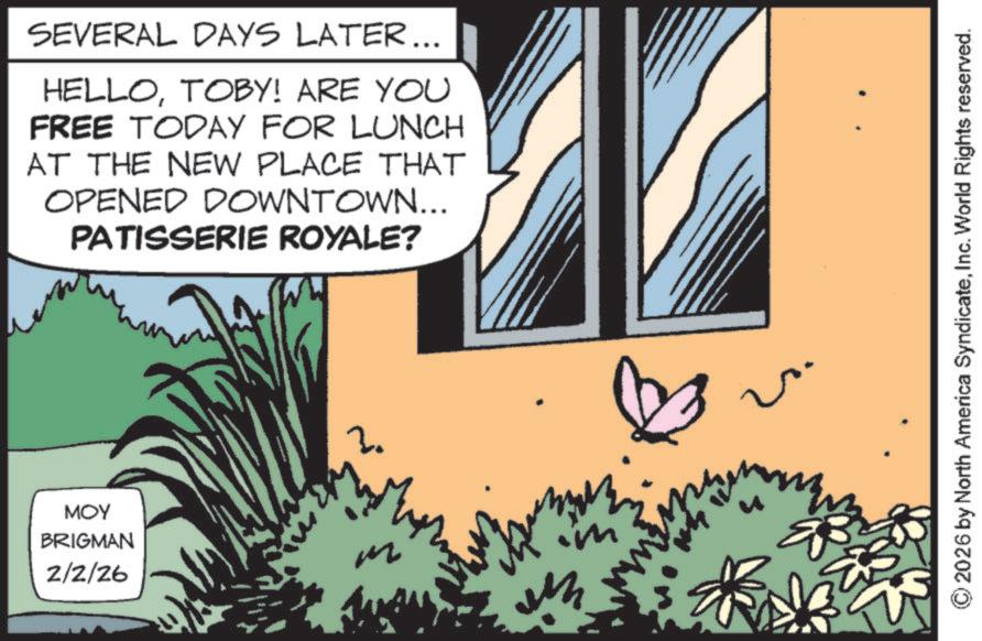 Fictional character OCR: MOY BRIGMAN 2/2/26 SEVERAL DAYS LATER... HELLOTOBY! ARE YOU FREE TODAY FOR LUNCH AT THE NEW PLACE THAT OPENED DOWNTOWN... PATISSERIE ROYALE? m ? 2026 by North America SyndicateInc. World Rights reserved. MOY BRIGMAN 2/2/26 SEVERAL DAYS LATER ... HELLOTOBY ! ARE YOU FREE TODAY FOR LUNCH AT THE NEW PLACE THAT OPENED DOWNTOWN ... PATISSERIE ROYALE ? m ? 2026 by North America SyndicateInc. World Rights reserved .