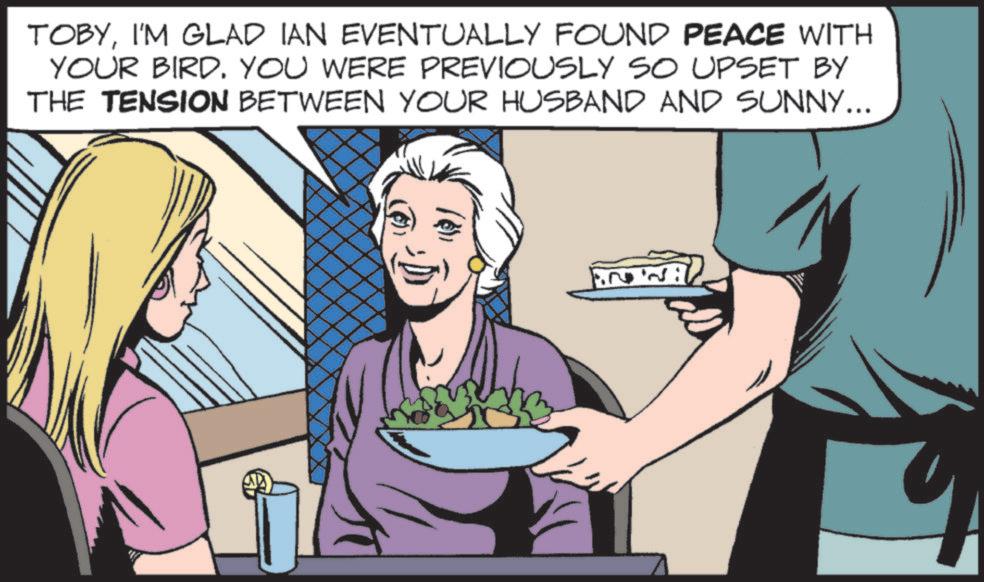 Animated cartoon OCR: TOBYI'M GLAD IAN EVENTUALLY FOUND PEACE WITH YOUR BIRD. YOU WERE PREVIOUSLY SO UPSET BY THE TENSION BETWEEN YOUR HUSBAND AND SUNNY... 1.22 TOBYI'M GLAD IAN EVENTUALLY FOUND PEACE WITH YOUR BIRD . YOU WERE PREVIOUSLY SO UPSET BY THE TENSION BETWEEN YOUR HUSBAND AND SUNNY ... 1.22