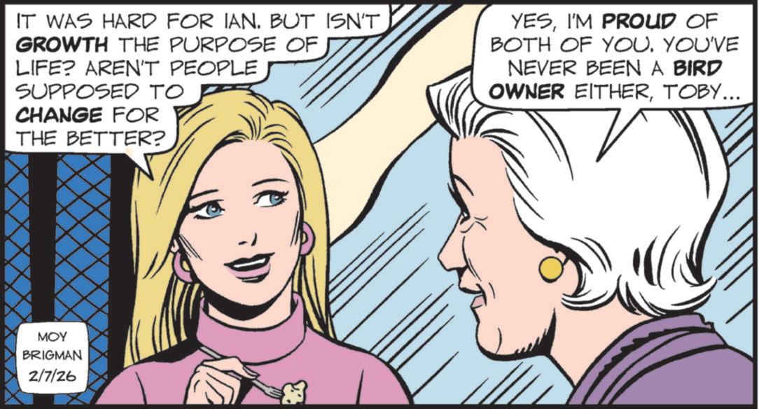 Animated cartoon OCR: IT WAS HARD FOR IAN. BUT ISN'T GROWTH THE PURPOSE OF LIFE? AREN'T PEOPLE SUPPOSED TO CHANGE FOR THE BETTER? YESI'M PROUD OF BOTH OF YOU. YOU'VE NEVER BEEN A BIRD OWNER EITHERTOBY... MOY BRIGMAN 2/7/26 IT WAS HARD FOR IAN . BUT ISN'T GROWTH THE PURPOSE OF LIFE ? AREN'T PEOPLE SUPPOSED TO CHANGE FOR THE BETTER ? YESI'M PROUD OF BOTH OF YOU . YOU'VE NEVER BEEN A BIRD OWNER EITHERTOBY ... MOY BRIGMAN 2/7/26
