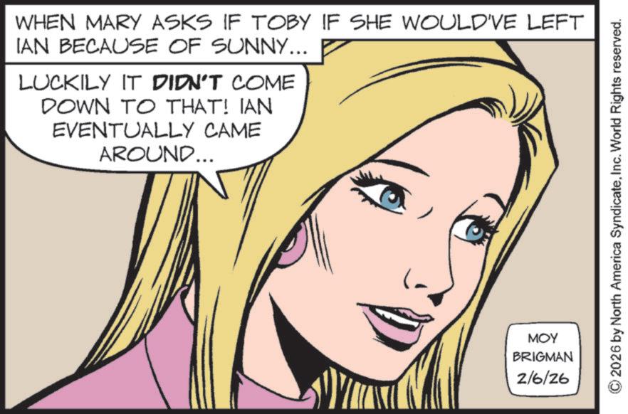Fictional character OCR: WHEN MARY ASKS IF TOBY IF SHE WOULD'VE LEFT IAN BECAUSE OF SUNNY... LUCKILY IT DIDN'T COME DOWN TO THAT! IAN EVENTUALLY CAME AROUND... MOY BRIGMAN 2/6/26 2026 by North America SyndicateInc. World Rights reserved. WHEN MARY ASKS IF TOBY IF SHE WOULD'VE LEFT IAN BECAUSE OF SUNNY ... LUCKILY IT DIDN'T COME DOWN TO THAT ! IAN EVENTUALLY CAME AROUND ... MOY BRIGMAN 2/6/26 2026 by North America SyndicateInc. World Rights reserved .
