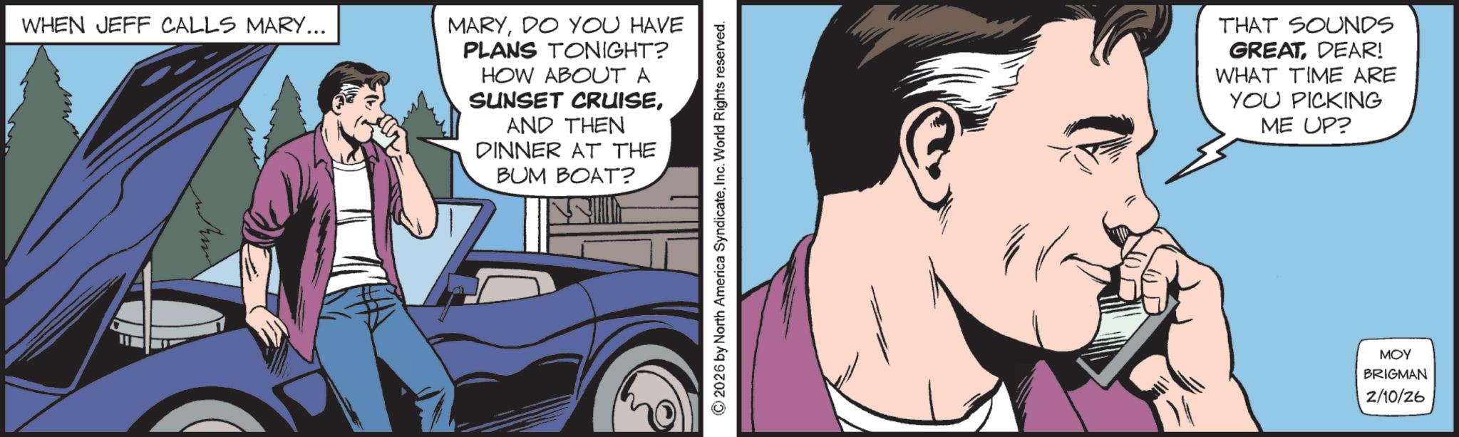 Publication OCR: WHEN JEFF CALLS MARY... MARYDO YOU HAVE PLANS TONIGHT? HOW ABOUT A SUNSET CRUISEAND THEN DINNER AT THE BUM BOAT? © 2026 by North America SyndicateInc. World Rights reserved. THAT SOUNDS GREAT DEAR! WHAT TIME ARE YOU PICKING ME UP? MOY BRIGMAN 2/10/26 WHEN JEFF CALLS MARY ... MARYDO YOU HAVE PLANS TONIGHT ? HOW ABOUT A SUNSET CRUISEAND THEN DINNER AT THE BUM BOAT ? © 2026 by North America SyndicateInc. World Rights reserved . THAT SOUNDS GREAT DEAR ! WHAT TIME ARE YOU PICKING ME UP ? MOY BRIGMAN 2/10/26