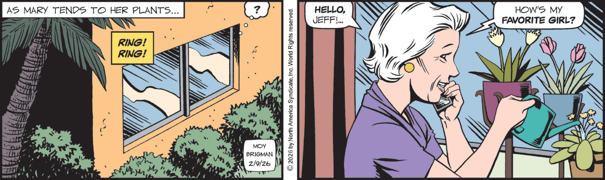 Book OCR: th AS MARY TENDS TO HER PLANTS... ? RING! RING! M M MOY BRIGMAN 2/9/26 ©2026 by North America SyndicateInc. World Rights reserved. HELLOJEFF!... HOW'S MY FAVORITE GIRL? th AS MARY TENDS TO HER PLANTS ... ? RING ! RING ! M M MOY BRIGMAN 2/9/26 © 2026 by North America SyndicateInc. World Rights reserved . HELLOJEFF ! ... HOW'S MY FAVORITE GIRL ?