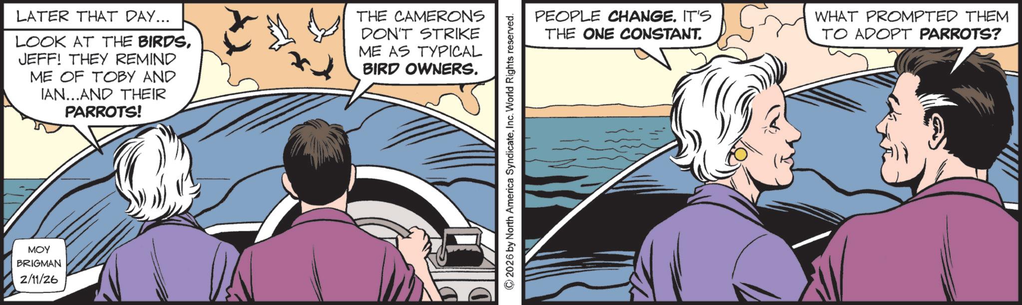 Hearing OCR: ??? BRIGMAN 2/11/26 LATER THAT DAY... LOOK AT THE BIRDSJEFF! THEY REMIND ME OF TOBY AND IAN...AND THEIR PARROTS! THE CAMERONS DON'T STRIKE ME AS TYPICAL BIRD OWNERS. ©2026 by North America SyndicateInc. World Rights reserved. PEOPLE CHANGE. IT'S THE ONE CONSTANT. WHAT PROMPTED THEM TO ADOPT PARROTS? ??? BRIGMAN 2/11/26 LATER THAT DAY ... LOOK AT THE BIRDSJEFF ! THEY REMIND ME OF TOBY AND IAN ... AND THEIR PARROTS ! THE CAMERONS DON'T STRIKE ME AS TYPICAL BIRD OWNERS . © 2026 by North America SyndicateInc. World Rights reserved . PEOPLE CHANGE . IT'S THE ONE CONSTANT . WHAT PROMPTED THEM TO ADOPT PARROTS ?