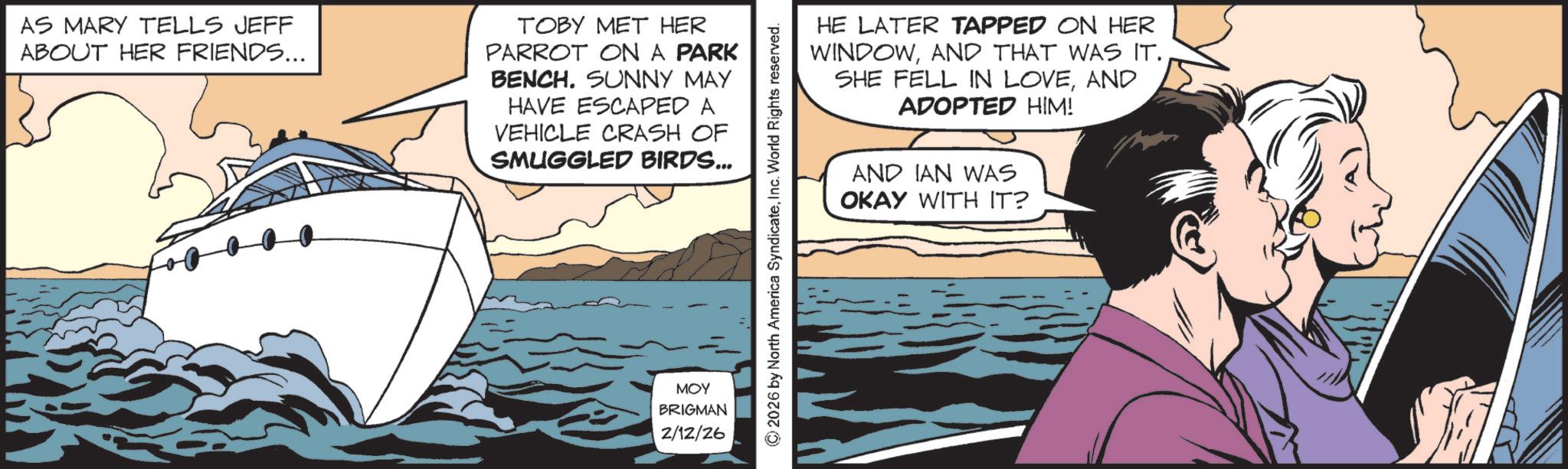 Hearing OCR: AS MARY TELLS JEFF ABOUT HER FRIENDS... TOBY MET HER PARROT ON A PARK BENCH. SUNNY MAY HAVE ESCAPED A VEHICLE CRASH OF SMUGGLED BIRDS... ??? BRIGMAN 2/12/26 HE LATER TAPPED ON HER WINDOWAND THAT WAS IT. SHE FELL IN LOVEAND ADOPTED HIM! AND IAN WAS OKAY WITH IT? 2026 by North America SyndicateInc. World Rights reserved. AS MARY TELLS JEFF ABOUT HER FRIENDS ... TOBY MET HER PARROT ON A PARK BENCH . SUNNY MAY HAVE ESCAPED A VEHICLE CRASH OF SMUGGLED BIRDS ... ??? BRIGMAN 2/12/26 HE LATER TAPPED ON HER WINDOWAND THAT WAS IT . SHE FELL IN LOVEAND ADOPTED HIM ! AND IAN WAS OKAY WITH IT ? 2026 by North America SyndicateInc. World Rights reserved .