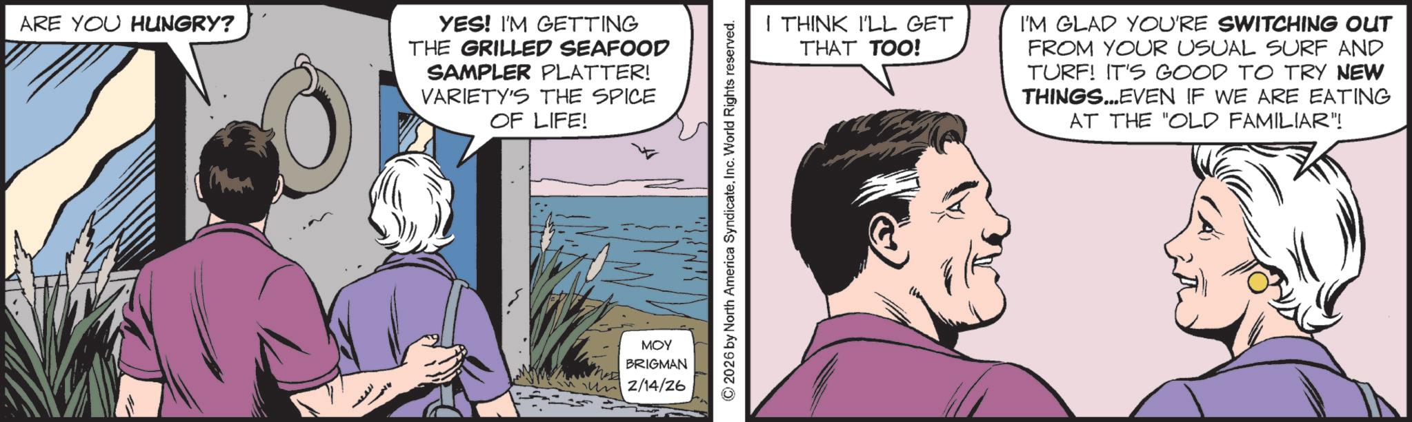 Animated cartoon OCR: ARE YOU HUNGRY? YES! I'M GETTING THE GRILLED SEAFOOD SAMPLER PLATTER! VARIETY'S THE SPICE OF LIFE! MOY BRIGMAN 2/14/26 © 2026 by North America SyndicateInc. World Rights reserved. I THINK I'LL GET THAT TOO! I'M GLAD YOU'RE SWITCHING OUT FROM YOUR USUAL SURF AND TURF! IT'S GOOD TO TRY NEW THINGS...EVEN IF WE ARE EATING AT THE "OLD FAMILIAR"! ARE YOU HUNGRY ? YES ! I'M GETTING THE GRILLED SEAFOOD SAMPLER PLATTER ! VARIETY'S THE SPICE OF LIFE ! MOY BRIGMAN 2/14/26 © 2026 by North America SyndicateInc. World Rights reserved . I THINK I'LL GET THAT TOO ! I'M GLAD YOU'RE SWITCHING OUT FROM YOUR USUAL SURF AND TURF ! IT'S GOOD TO TRY NEW THINGS ... EVEN IF WE ARE EATING AT THE " OLD FAMILIAR " !