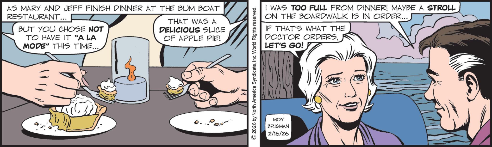 Publication OCR: AS MARY AND JEFF FINISH DINNER AT THE BUM BOAT RESTAURANT... BUT YOU CHOSE NOT TO HAVE IT "A LA MODE" THIS TIME.... THAT WAS A DELICIOUS SLICE OF APPLE PIE! Q. © 2026 by North America SyndicateInc. World Rights reserved. I WAS TOO FULL FROM DINNER! MAYBE A STROLL ON THE BOARDWALK IS IN ORDER... IF THAT'S WHAT THE DOCTOR ORDERSLET'S GO! ??? BRIGMAN 2/16/26 AS MARY AND JEFF FINISH DINNER AT THE BUM BOAT RESTAURANT ... BUT YOU CHOSE NOT TO HAVE IT " A LA MODE " THIS TIME .... THAT WAS A DELICIOUS SLICE OF APPLE PIE ! Q. © 2026 by North America SyndicateInc. World Rights reserved . I WAS TOO FULL FROM DINNER ! MAYBE A STROLL ON THE BOARDWALK IS IN ORDER ... IF THAT'S WHAT THE DOCTOR ORDERSLET'S GO ! ??? BRIGMAN 2/16/26