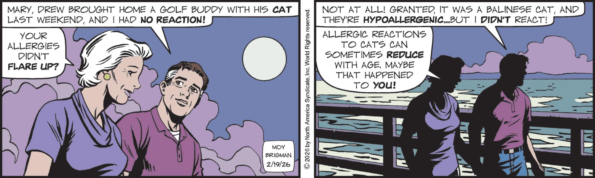 Comic book OCR: MARYDREW BROUGHT HOME A GOLF BUDDY WITH HIS CAT LAST WEEKENDAND I HAD NO REACTION! YOUR ALLERGIES DIDN'T FLARE UP? ??? BRIGMAN 2/19/26 © 2026 by North America SyndicateInc. World Rights reserved. NOT AT ALL! GRANTEDAND THEY'RE HYPOALLERGENIC...BUT I DIDN'T REACT! ALLERGIC REACTIONS TO CATS CAN SOMETIMES REDUCE WITH AGEMAYBE THAT HAPPENED TO YOU! E A MARYDREW BROUGHT HOME A GOLF BUDDY WITH HIS CAT LAST WEEKENDAND I HAD NO REACTION ! YOUR ALLERGIES DIDN'T FLARE UP ? ??? BRIGMAN 2/19/26 © 2026 by North America SyndicateInc. World Rights reserved . NOT AT ALL ! GRANTEDIT WAS A BALINESE CATAND THEY'RE HYPOALLERGENIC ... BUT I DIDN'T REACT ! ALLERGIC REACTIONS TO CATS CAN SOMETIMES REDUCE WITH AGEMAYBE THAT HAPPENED TO YOU ! E A