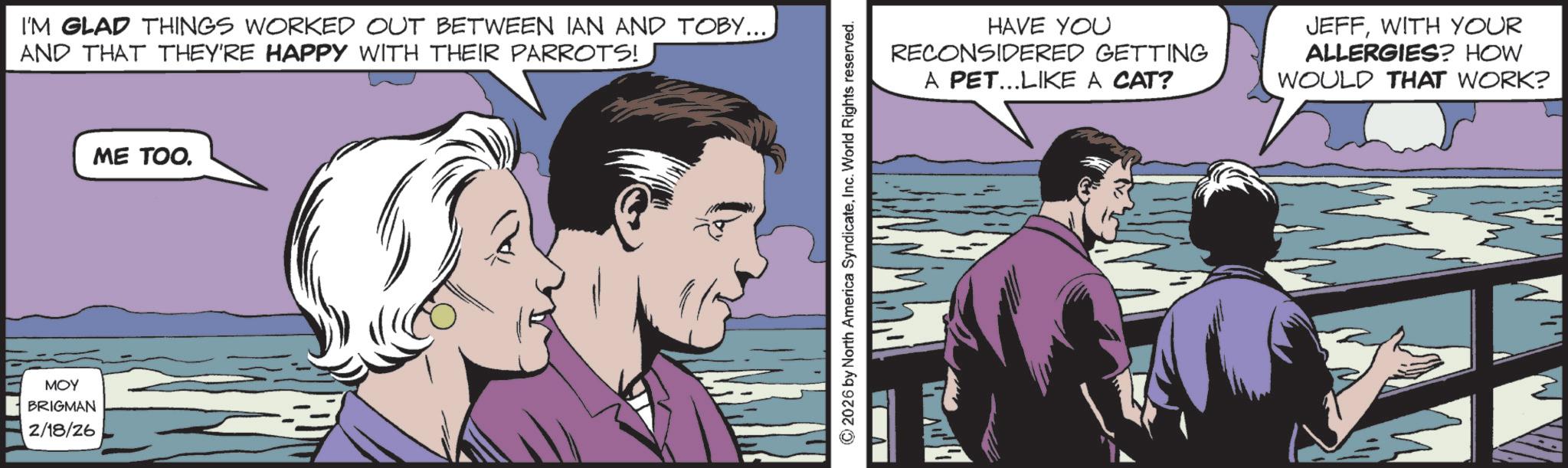 Comic book OCR: ??? BRIGMAN 2/18/26 I'M GLAD THINGS WORKED OUT BETWEEN IAN AND TOBY.... AND THAT THEY'RE HAPPY WITH THEIR PARROTS! ME TOO. 2026 by North America SyndicateInc. World Rights reserved. HAVE YOU RECONSIDERED GETTING A PET...LIKE A CAT? JEFFWITH YOUR ALLERGIES? HOW WOULD THAT WORK? ??? BRIGMAN 2/18/26 I'M GLAD THINGS WORKED OUT BETWEEN IAN AND TOBY .... AND THAT THEY'RE HAPPY WITH THEIR PARROTS ! ME TOO . 2026 by North America SyndicateInc. World Rights reserved . HAVE YOU RECONSIDERED GETTING A PET ... LIKE A CAT ? JEFFWITH YOUR ALLERGIES ? HOW WOULD THAT WORK ?