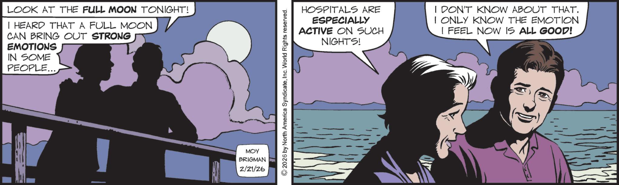 Fictional character OCR: LOOK AT THE FULL MOON TONIGHT! I HEARD THAT A FULL MOON CAN BRING OUT STRONG EMOTIONS IN SOME PEOPLE... MOY BRIGMAN 2/21/26 © 2026 by North America SyndicateInc. World Rights reserved. HOSPITALS ARE ESPECIALLY ACTIVE ON SUCH NIGHTS! I DON'T KNOW ABOUT THAT. I ONLY KNOW THE EMOTION I FEEL NOW IS ALL GOOD! LOOK AT THE FULL MOON TONIGHT ! I HEARD THAT A FULL MOON CAN BRING OUT STRONG EMOTIONS IN SOME PEOPLE ... MOY BRIGMAN 2/21/26 © 2026 by North America SyndicateInc. World Rights reserved . HOSPITALS ARE ESPECIALLY ACTIVE ON SUCH NIGHTS ! I DON'T KNOW ABOUT THAT . I ONLY KNOW THE EMOTION I FEEL NOW IS ALL GOOD !