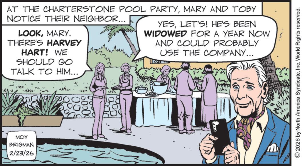 Fictional character OCR: AT THE CHARTERSTONE POOL PARTYMARY AND TOBY NOTICE THEIR NEIGHBOR... LOOKMARY. THERE'S HARVEY HART! WE SHOULD GO TALK TO HIM... YESLET'S! HE'S BEEN WIDOWED FOR A YEAR NOW AND COULD PROBABLY USE THE COMPANY... MOY BRIGMAN 2/23/26 wwww Whit © 2026 by North America SyndicateInc. World Rights reserved. AT THE CHARTERSTONE POOL PARTYMARY AND TOBY NOTICE THEIR NEIGHBOR ... LOOKMARY . THERE'S HARVEY HART ! WE SHOULD GO TALK TO HIM ... YESLET'S ! HE'S BEEN WIDOWED FOR A YEAR NOW AND COULD PROBABLY USE THE COMPANY ... MOY BRIGMAN 2/23/26 wwww Whit © 2026 by North America SyndicateInc. World Rights reserved .