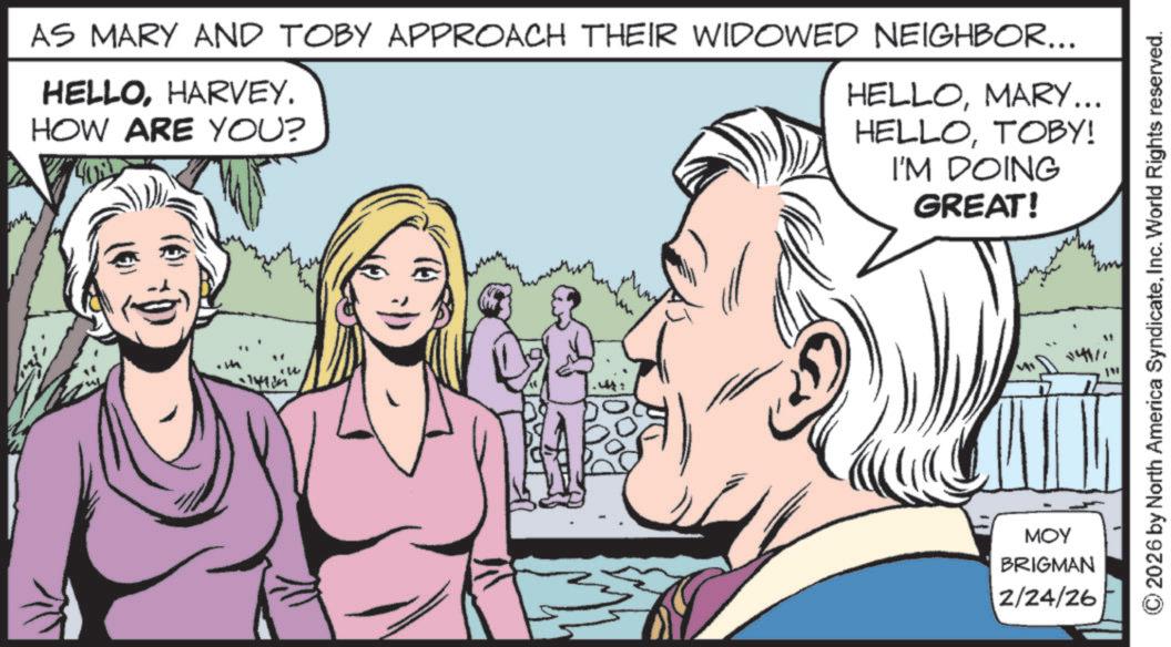 Publication OCR: AS MARY AND TOBY APPROACH THEIR WIDOWED NEIGHBOR... HELLOHARVEY. HOW ARE YOU? HELLOMARY... HELLOTOBY! I'M DOING GREAT! MOY BRIGMAN 2/24/26 © 2026 by North America SyndicateInc. World Rights reserved. 14111 AS MARY AND TOBY APPROACH THEIR WIDOWED NEIGHBOR ... HELLOHARVEY . HOW ARE YOU ? HELLOMARY ... HELLOTOBY ! I'M DOING GREAT ! MOY BRIGMAN 2/24/26 © 2026 by North America SyndicateInc. World Rights reserved . 14111