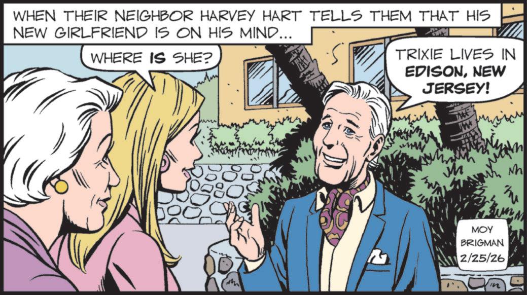 Fictional character OCR: WHEN THEIR NEIGHBOR HARVEY HART TELLS THEM THAT HIS NEW GIRLFRIEND IS ON HIS MIND... WHERE IS SHE? TRIXIE LIVES IN EDISONNEW JERSEY! MME MOY BRIGMAN 2/25/26 Nh WHEN THEIR NEIGHBOR HARVEY HART TELLS THEM THAT HIS NEW GIRLFRIEND IS ON HIS MIND ... WHERE IS SHE ? TRIXIE LIVES IN EDISONNEW JERSEY ! MME MOY BRIGMAN 2/25/26 Nh