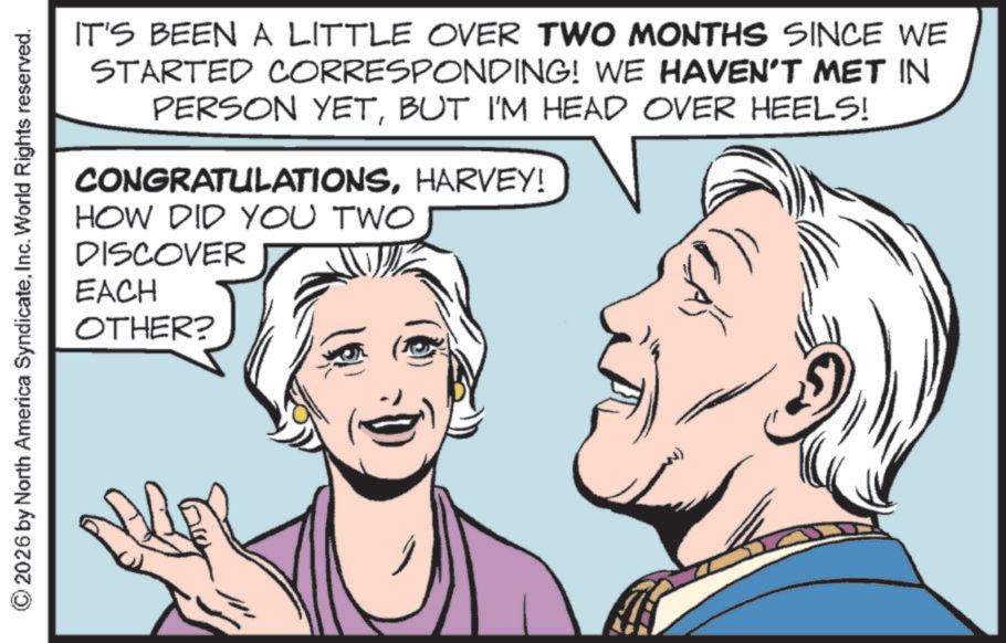Comics OCR: 2026 by North America SyndicateInc. World Rights reserved. IT'S BEEN A LITTLE OVER TWO MONTHS SINCE WE STARTED CORRESPONDING! WE HAVEN'T MET IN PERSON YETBUT I'M HEAD OVER HEELS! CONGRATULATIONSHARVEY! HOW DID YOU TWO DISCOVER EACH OTHER? 2026 by North America SyndicateInc. World Rights reserved . IT'S BEEN A LITTLE OVER TWO MONTHS SINCE WE STARTED CORRESPONDING ! WE HAVEN'T MET IN PERSON YETBUT I'M HEAD OVER HEELS ! CONGRATULATIONSHARVEY ! HOW DID YOU TWO DISCOVER EACH OTHER ?